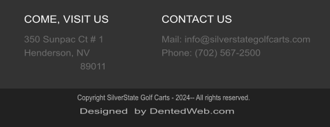 COME, VISIT US 350 Sunpac Ct # 1  Henderson, NV                      89011 CONTACT US Mail: info@silverstategolfcarts.com Phone: (702) 567-2500 Designed  by DentedWeb.com Copyright SilverState Golf Carts - 2024-- All rights reserved.